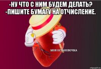 -ну что с ним будем делать? -пишите бумагу на отчисление. 