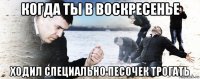 когда ты в воскресенье ходил специально песочек трогать