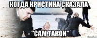 когда кристина сказала - "сам такой"