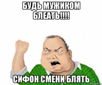 будь мужиком блеать!!!! сифон смени блять