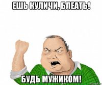 ешь куличи, блеать! будь мужиком!