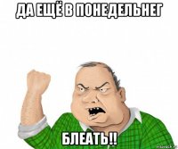 да ещё в понедельнег блеать!!