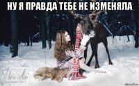 ну я правда тебе не изменяла 