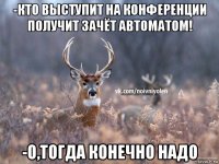 -кто выступит на конференции получит зачёт автоматом! -о,тогда конечно надо