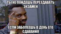 ты не пойдешь перездавать экзамен если заболеешь в день его сдавания