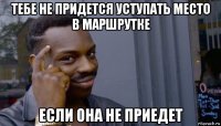 тебе не придется уступать место в маршрутке если она не приедет