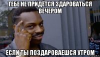 тебе не придётся здароваться вечером если ты поздароваешся утром