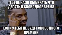 тебе не надо выбирать что делать в свободное время если у тебя не будет свободного времени