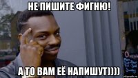 не пишите фигню! а то вам её напишут))))