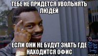 тебе не придется увольнять людей если они не будут знать где находится офис