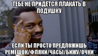 тебе не придётся плакать в подушку если ты просто предложишь ремешок/фляки/часы/бижу/очки