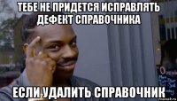 тебе не придется исправлять дефект справочника если удалить справочник