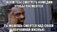 зачем тебе смотреть комедии чтобы посмеятся ты можешь смеятся над своей некчомнай жизнью