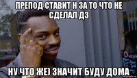 препод ставит н за то что не сделал дз ну что же) значит буду дома