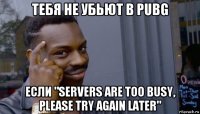 тебя не убьют в pubg если "servers are too busy, please try again later"