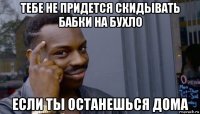 тебе не придется скидывать бабки на бухло если ты останешься дома