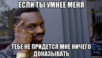 если ты умнее меня тебе не придется мне ничего доказывать