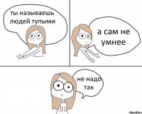 ты называешь людей тупыми а сам не умнее не надо так