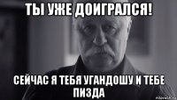 ты уже доигрался! сейчас я тебя угандошу и тебе пизда