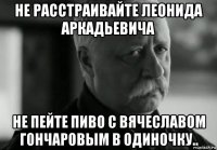 не расстраивайте леонида аркадьевича не пейте пиво с вячеславом гончаровым в одиночку..