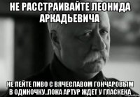 не расстраивайте леонида аркадьевича не пейте пиво с вячеславом гончаровым в одиночку..пока артур ждет у гласкека