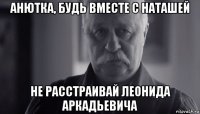 анютка, будь вместе с наташей не расстраивай леонида аркадьевича