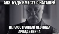 аня, будь вместе с наташей не расстраивай леонида аркадьевича