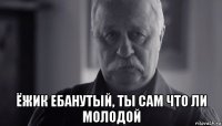  ёжик ебанутый, ты сам что ли молодой