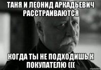 таня и леонид аркадьевич расстраиваются когда ты не подходишь к покупателю (((