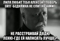 лиля любит тебя алексей!!!поверь ей!!! -бедняжка не спит ночами(( не расстраивай дядю леню-где ей написать лучше?