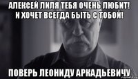 алексей лиля тебя очень любит! и хочет всегда быть с тобой! поверь леониду аркадьевичу