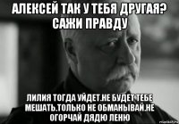 алексей так у тебя другая? сажи правду лилия тогда уйдет.не будет тебе мешать.только не обманывай.не огорчай дядю леню