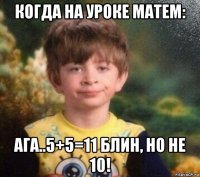 когда на уроке матем: ага..5+5=11 блин, но не 10!