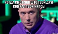 когда смотриш што твой друг сожрал твои чипсы 