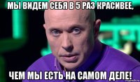 мы видем себя в 5 раз красивее, чем мы есть на самом деле!