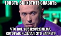 тоисть вы хотите сказать что все 2851(2852)мема, которых я делал, это запрет?