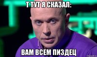 т тут я сказал: вам всем пиздец