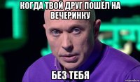 когда твой друг пошёл на вечеринку без тебя