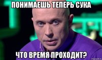 понимаешь теперь сука что время проходит?