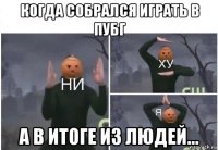 когда собрался играть в пубг а в итоге из людей...