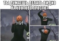 ты думаешь делать видио на youtube просто? 