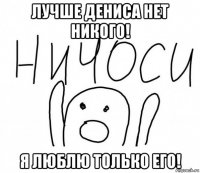 лучше дениса нет никого! я люблю только его!