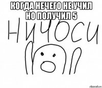 когда нечего не учил но получил 5 