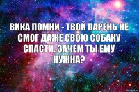 Вика помни - твой парень не смог даже свою собаку спасти. Зачем ты ему нужна?