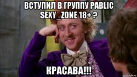 вступил в группу pablic sexy_zone 18+ ? красава!!!