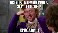 вступил в группу public sexy_zone 18+ ? красава!!!