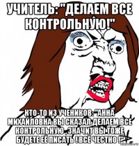 учитель: "делаем все контрольную!" кто-то из учеников: "анна михайловна вы сказал делаем все контрольную , значит вы тоже будете её писать ! всё честно !"