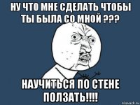 ну что мне сделать чтобы ты была со мной ??? научиться по стене ползать!!!!