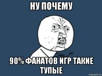 ну почему 90% фанатов игр такие тупые