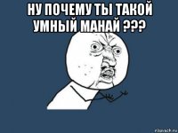 ну почему ты такой умный манай ??? 